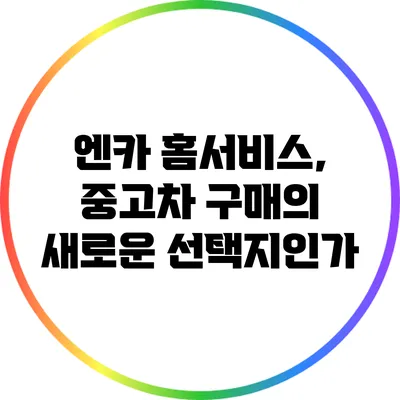 엔카 홈서비스, 중고차 구매의 새로운 선택지인가?