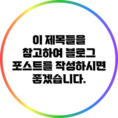 이 제목들을 참고하여 블로그 포스트를 작성하시면 좋겠습니다.