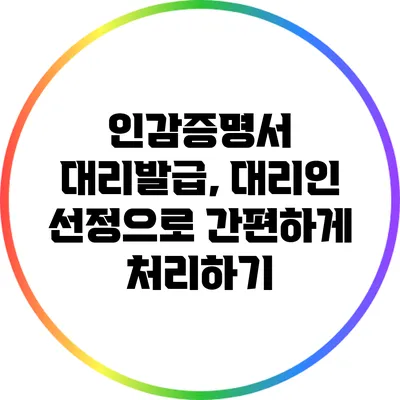 인감증명서 대리발급, 대리인 선정으로 간편하게 처리하기