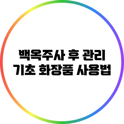 백옥주사 후 관리: 기초 화장품 사용법