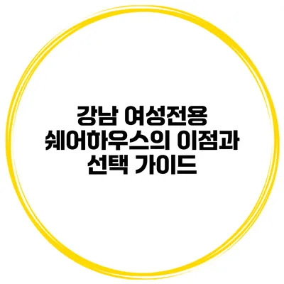 강남 여성전용 쉐어하우스의 이점과 선택 가이드
