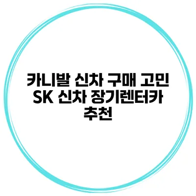 카니발 신차 구매 고민? SK 신차 장기렌터카 추천